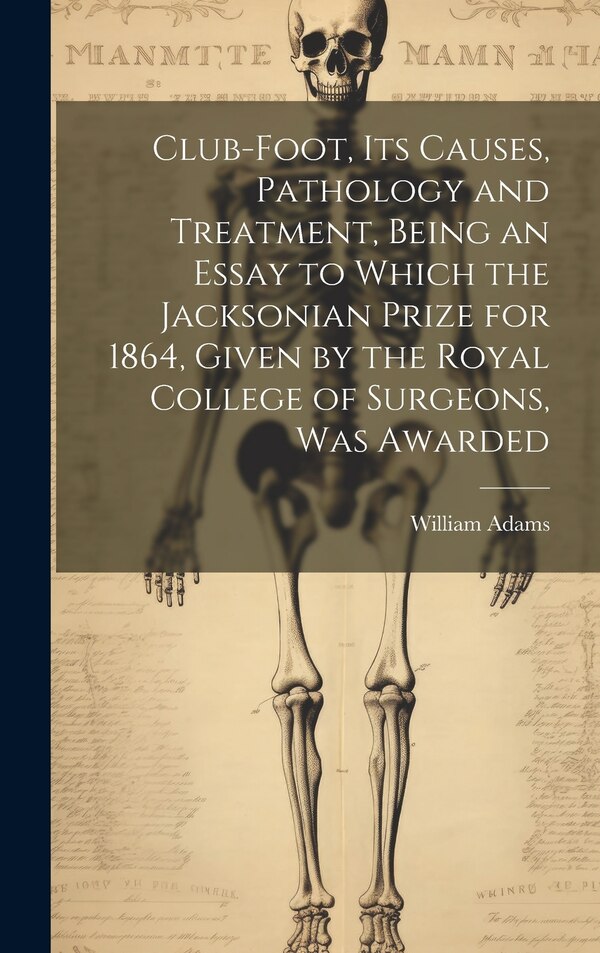 Club-foot its Causes Pathology and Treatment Being an Essay to Which the Jacksonian Prize for 1864 Given by the Royal College of by William Adams