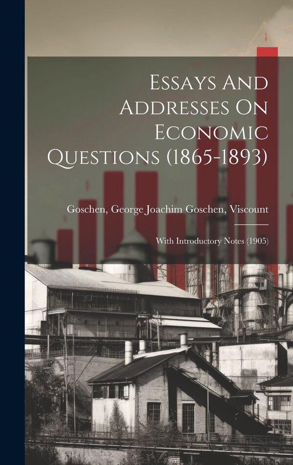 Essays And Addresses On Economic Questions (1865-1893); With Introductory Notes (1905) by George Joachim Goschen Visc Goschen, Hardcover