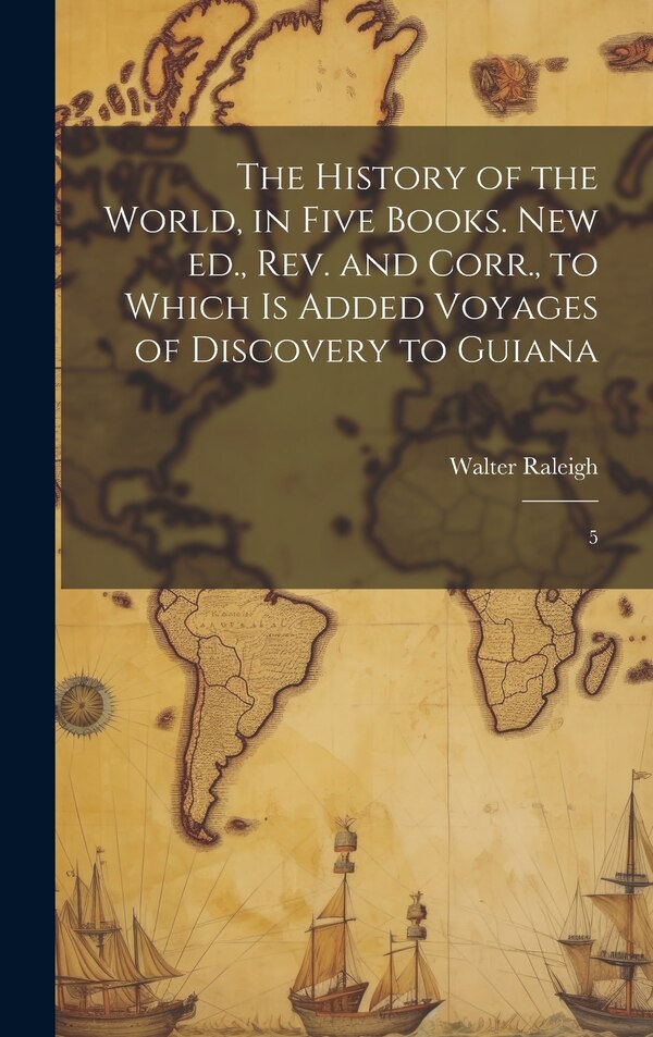 The History of the World in Five Books. New ed. rev. and Corr. to Which is Added Voyages of Discovery to Guiana by Walter Raleigh, Hardcover