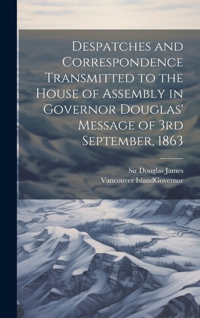 Despatches and Correspondence Transmitted to the House of Assembly in Governor Douglas' Message of 3rd September 1863 by James Douglas, Hardcover