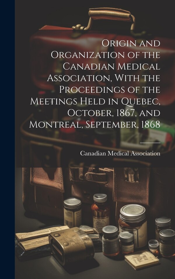Origin and Organization of the Canadian Medical Association With the Proceedings of the Meetings Held in Quebec October 1867 and, Hardcover