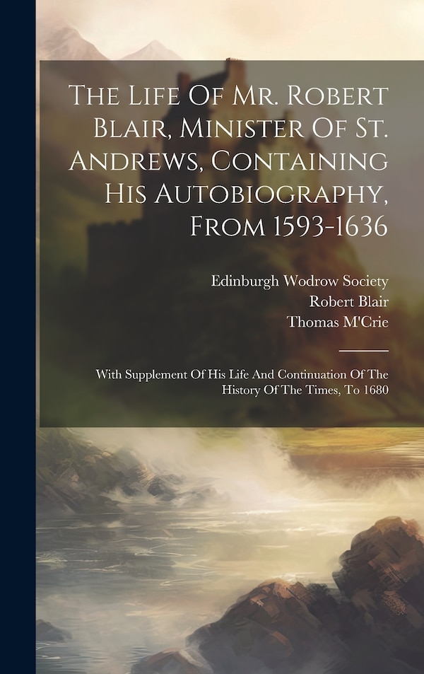 The Life Of Mr. Robert Blair Minister Of St. Andrews Containing His Autobiography From 1593-1636 by Blair Robert 1593-1666, Hardcover
