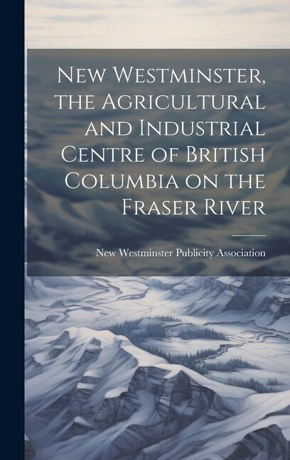 New Westminster the Agricultural and Industrial Centre of British Columbia on the Fraser River by New Westminster Publicity Association
