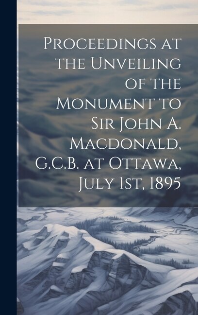 Proceedings at the Unveiling of the Monument to Sir John A. Macdonald G.C.B. at Ottawa July 1st 1895 by Anonymous Anonymous, Hardcover