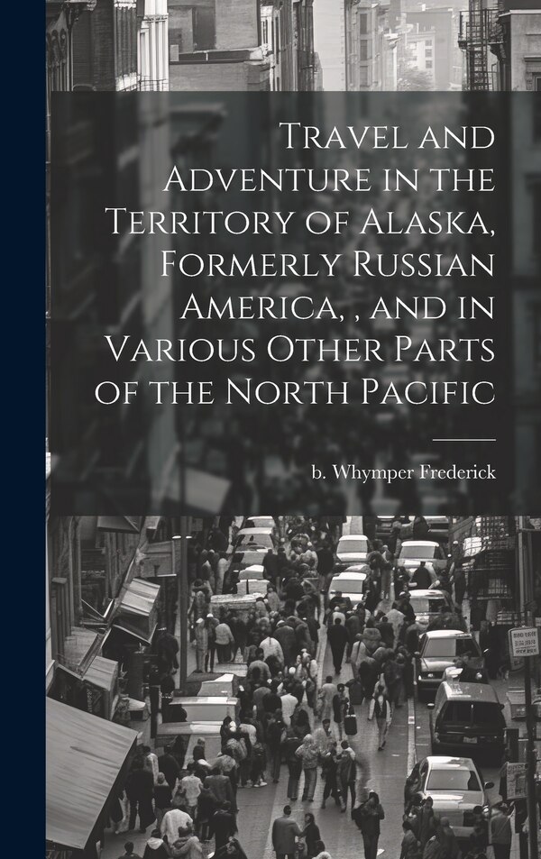 Travel and Adventure in the Territory of Alaska Formerly Russian America and in Various Other Parts of the North Pacific by Frederick B Whymper