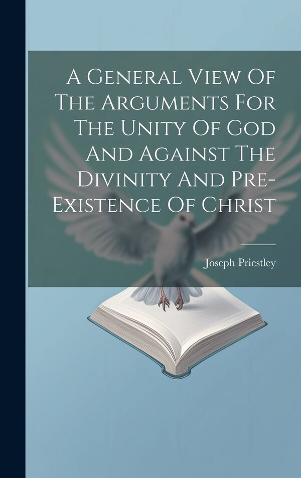 A General View Of The Arguments For The Unity Of God And Against The Divinity And Pre-existence Of Christ by Joseph Priestley (1733-1804 )