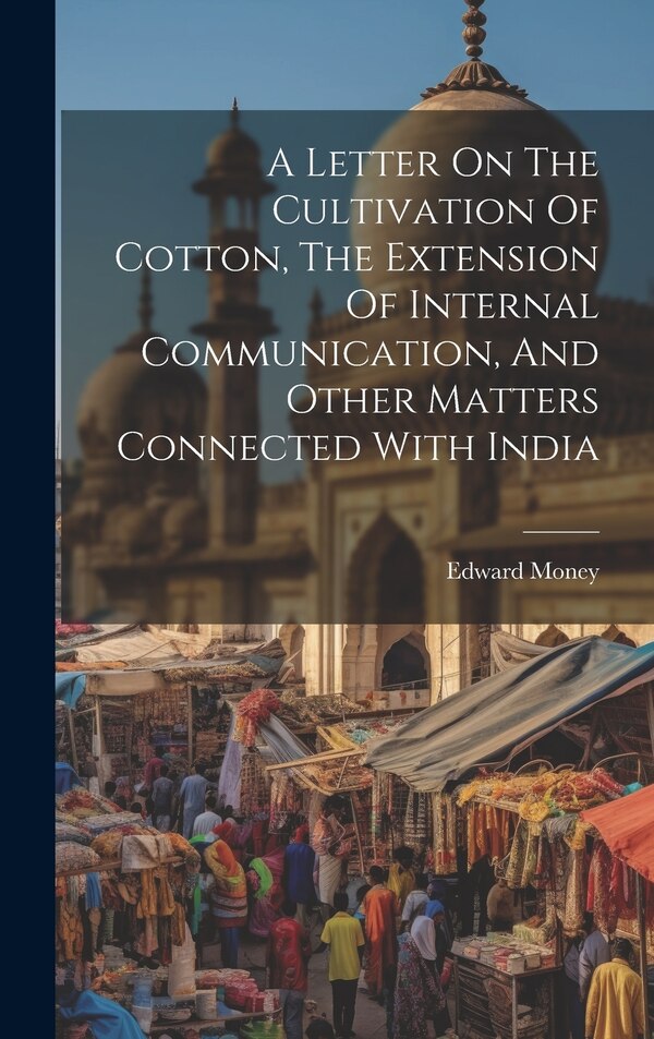 A Letter On The Cultivation Of Cotton The Extension Of Internal Communication And Other Matters Connected With India by Edward Money, Hardcover