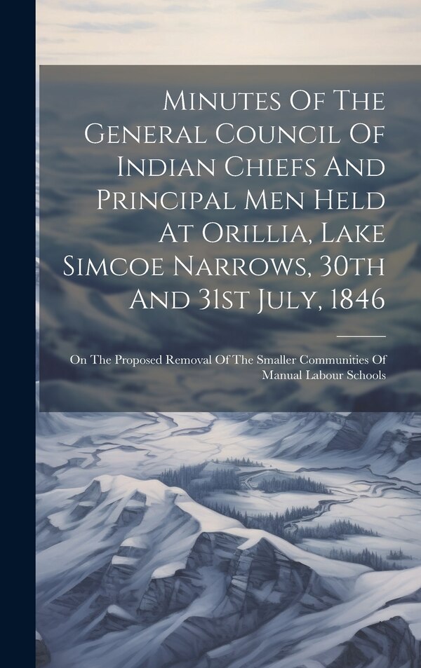Minutes Of The General Council Of Indian Chiefs And Principal Men Held At Orillia Lake Simcoe Narrows 30th And 31st July 1846 by Anonymous