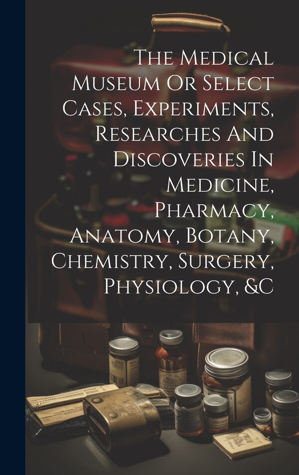 The Medical Museum Or Select Cases Experiments Researches And Discoveries In Medicine Pharmacy Anatomy Botany Chemistry Surgery by Anonymous