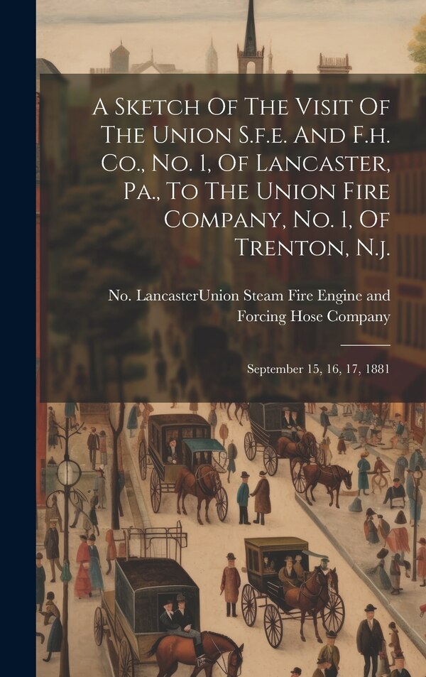 A Sketch Of The Visit Of The Union S.f.e. And F.h. Co. No. 1 Of Lancaster Pa. To The Union Fire Company No. 1 Of Trenton N. j | Indigo Chapters