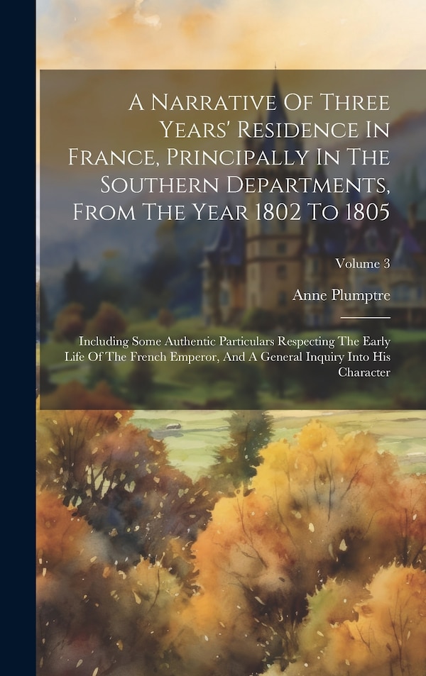 A Narrative Of Three Years' Residence In France Principally In The Southern Departments From The Year 1802 To 1805 by Anne Plumptre, Hardcover