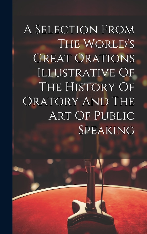 A Selection From The World's Great Orations Illustrative Of The History Of Oratory And The Art Of Public Speaking by Anonymous, Hardcover