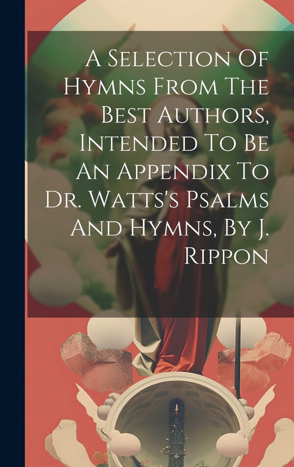 A Selection Of Hymns From The Best Authors Intended To Be An Appendix To Dr. Watts's Psalms And Hymns By J. Rippon by Anonymous, Hardcover