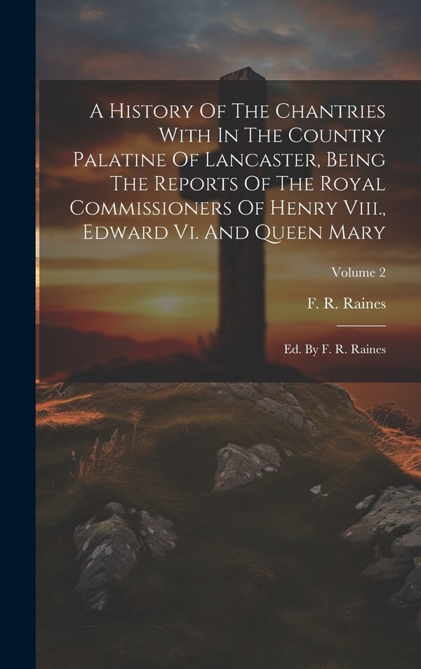 A History Of The Chantries With In The Country Palatine Of Lancaster Being The Reports Of The Royal Commissioners Of Henry Viii. Edward