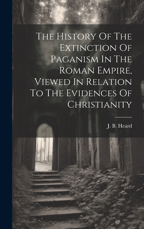 The History Of The Extinction Of Paganism In The Roman Empire Viewed In Relation To The Evidences Of Christianity by J B Heard, Hardcover