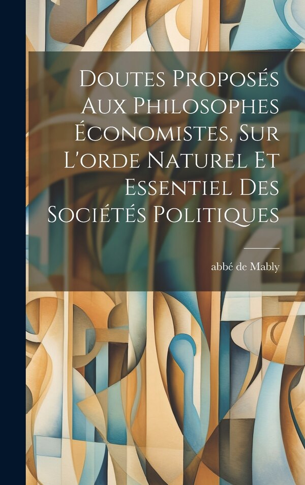 Doutes Proposés Aux Philosophes Économistes Sur L'orde Naturel Et Essentiel Des Sociétés Politiques by Abbé De 1709-1785 Mably, Hardcover