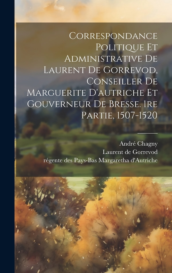Correspondance Politique Et Administrative De Laurent De Gorrevod Conseiller De Marguerite D'autriche Et Gouverneur De Bresse. 1re Partie