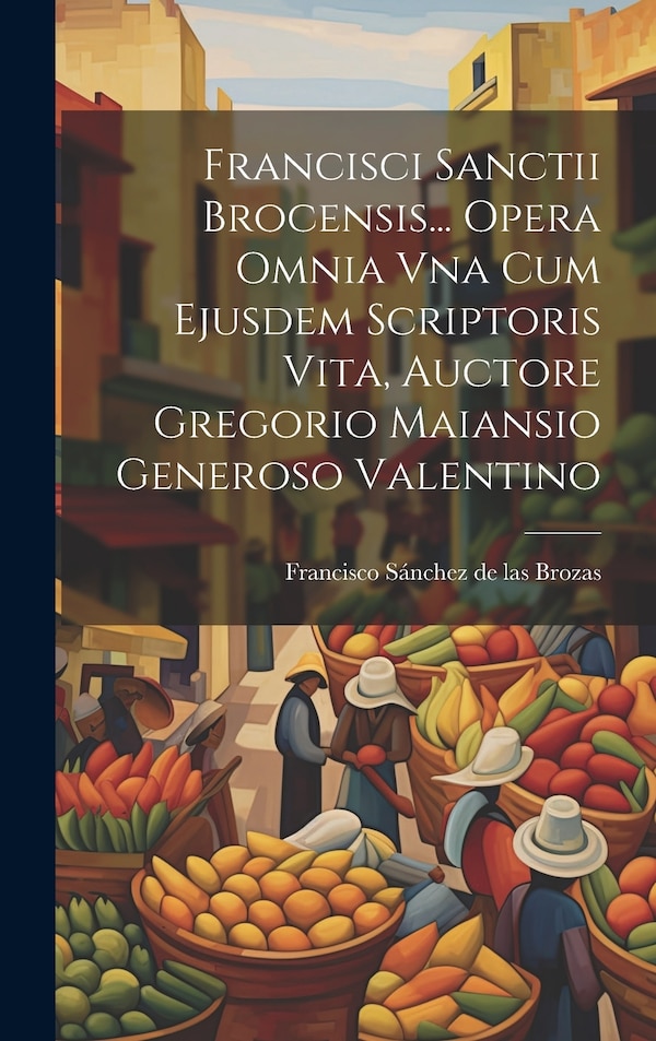 Francisci Sanctii Brocensis Opera Omnia Vna Cum Ejusdem Scriptoris Vita Auctore Gregorio Maiansio Generoso Valentino | Indigo Chapters