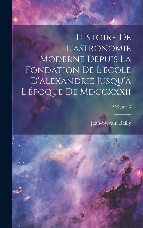 Histoire De L'astronomie Moderne Depuis La Fondation De L'école D'alexandrie Jusqu'à L'époque De Mdccxxxii; Volume 3 by Jean-sylvain Bailly