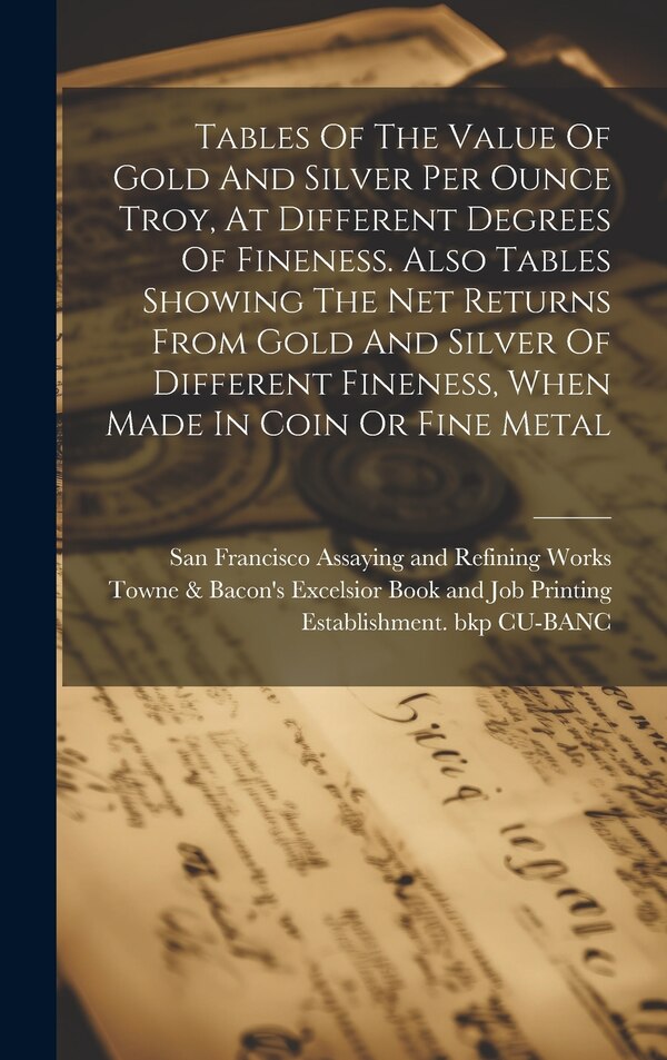 Tables Of The Value Of Gold And Silver Per Ounce Troy At Different Degrees Of Fineness. Also Tables Showing The Net Returns From Gold And