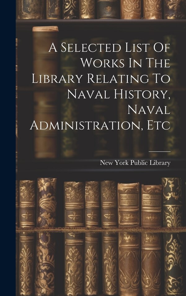 A Selected List Of Works In The Library Relating To Naval History Naval Administration Etc by New York Public Library, Hardcover | Indigo Chapters