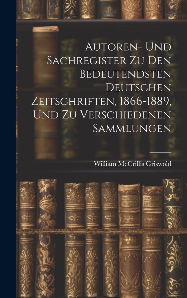 Autoren- Und Sachregister Zu Den Bedeutendsten Deutschen Zeitschriften 1866-1889 Und Zu Verschiedenen Sammlungen by William McCrillis Griswold