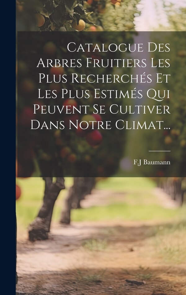 Catalogue Des Arbres Fruitiers Les Plus Recherchés Et Les Plus Estimés Qui Peuvent Se Cultiver Dans Notre Climat. by F J Baumann, Hardcover