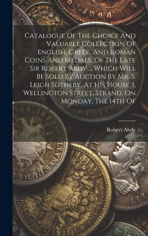 Catalogue Of The Choice And Valuable Collection Of English Greek And Roman Coins And Medals Of The Late Sir Robert Abdy by Robert Abdy (Sir )