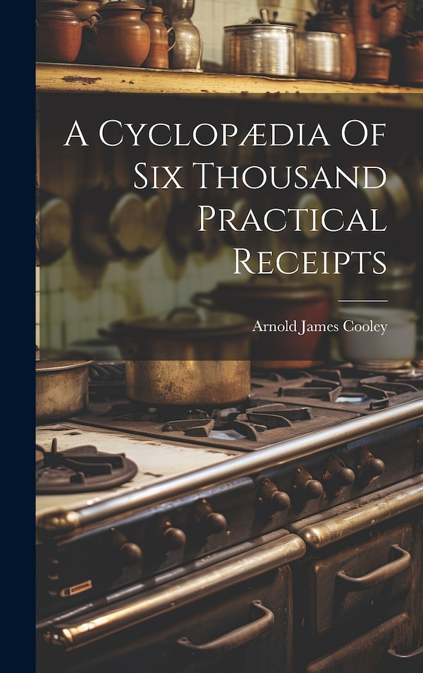 A Cyclopædia Of Six Thousand Practical Receipts by Arnold James [From Old Catal Cooley, Hardcover | Indigo Chapters
