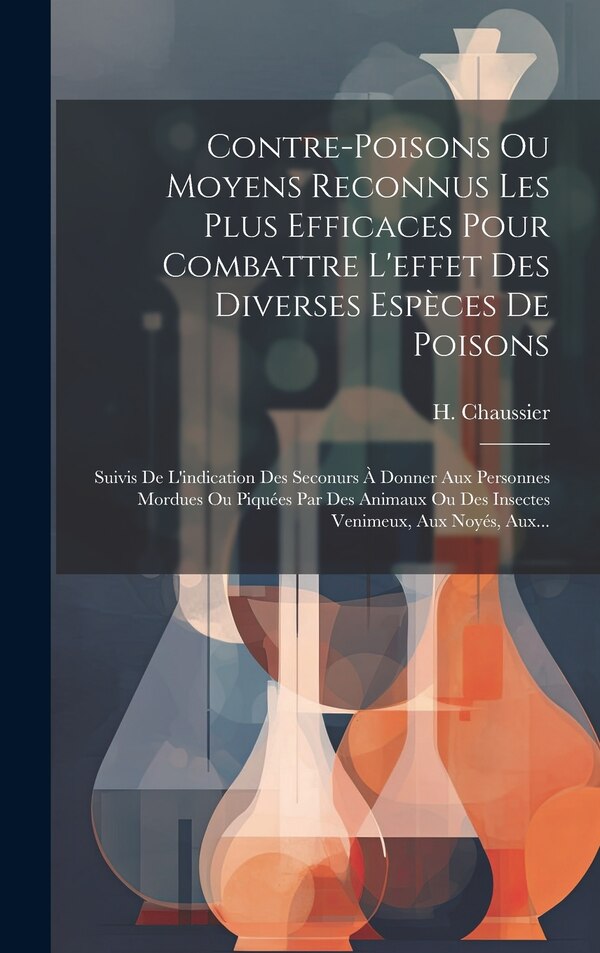 Contre-poisons Ou Moyens Reconnus Les Plus Efficaces Pour Combattre L'effet Des Diverses Espèces De Poisons by H Chaussier, Hardcover