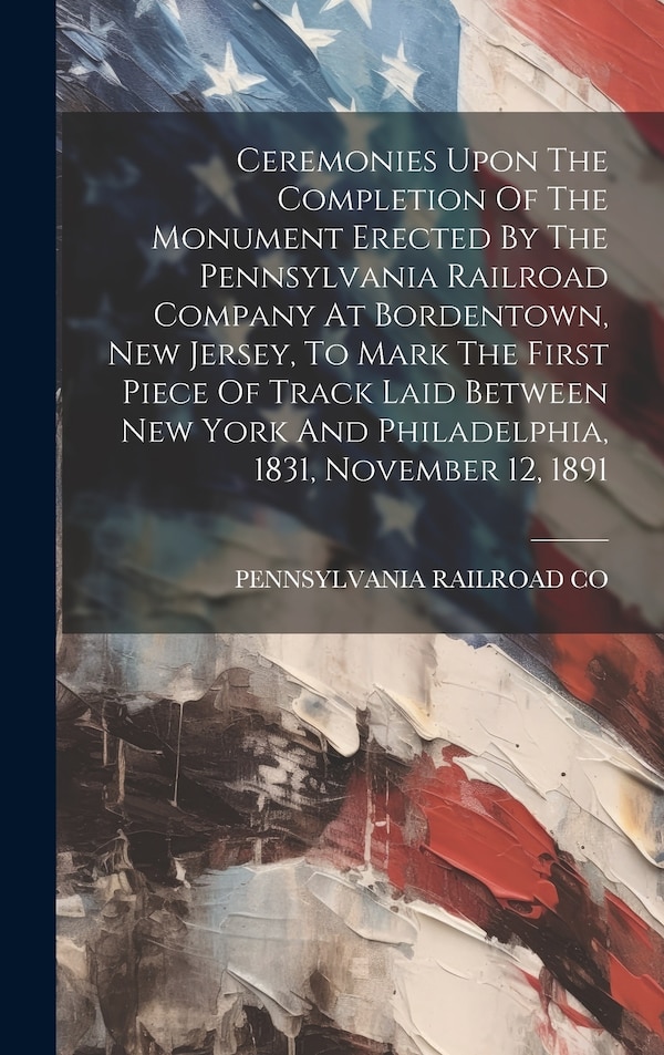Ceremonies Upon The Completion Of The Monument Erected By The Pennsylvania Railroad Company At Bordentown New Jersey To Mark The First