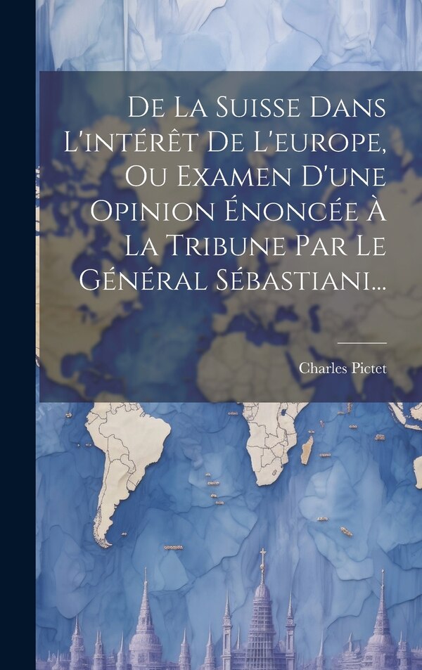 De La Suisse Dans L'intérêt De L'europe Ou Examen D'une Opinion Énoncée À La Tribune Par Le Général Sébastiani. by Charles Pictet, Hardcover