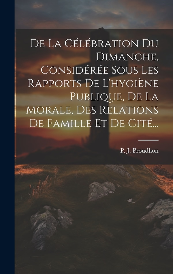 De La Célébration Du Dimanche Considérée Sous Les Rapports De L'hygiène Publique De La Morale Des Relations De Famille Et De Cité. by P J Proudhon