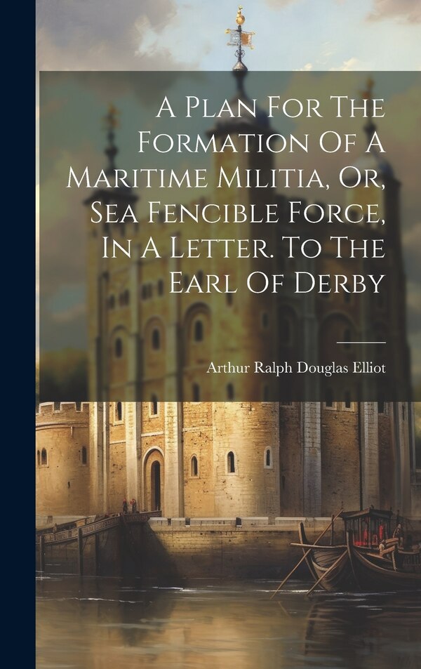 A Plan For The Formation Of A Maritime Militia Or Sea Fencible Force In A Letter. To The Earl Of Derby by Arthur Ralph Douglas Elliot
