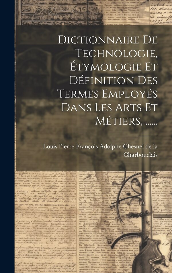 Dictionnaire De Technologie Étymologie Et Définition Des Termes Employés Dans Les Arts Et Métiers by Louis Pierre François Adolphe Chesnel D