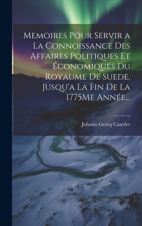 Memoires Pour Servir a La Connoissance Des Affaires Politiques Et Économiques Du Royaume De Suede Jusqu'a La Fin De La 1775Me Année