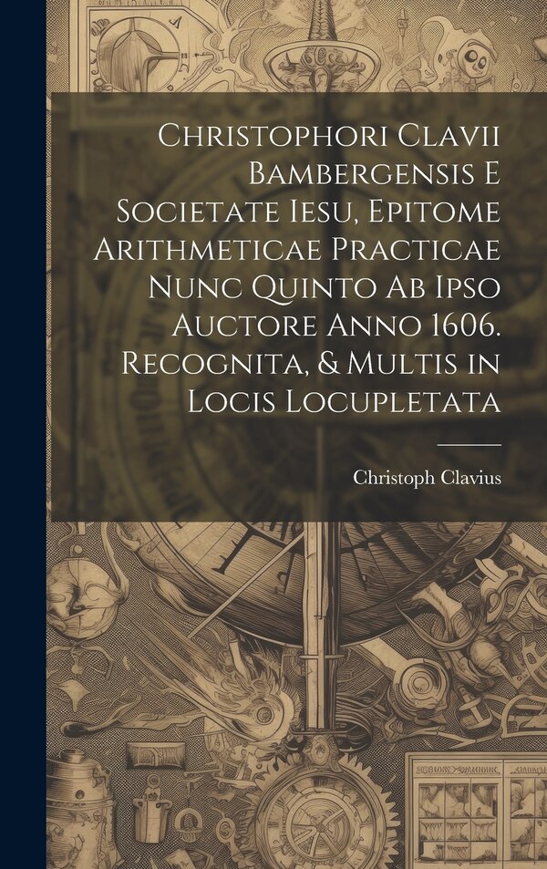 Christophori Clavii Bambergensis E Societate Iesu Epitome Arithmeticae Practicae Nunc Quinto Ab Ipso Auctore Anno 1606. Recognita &