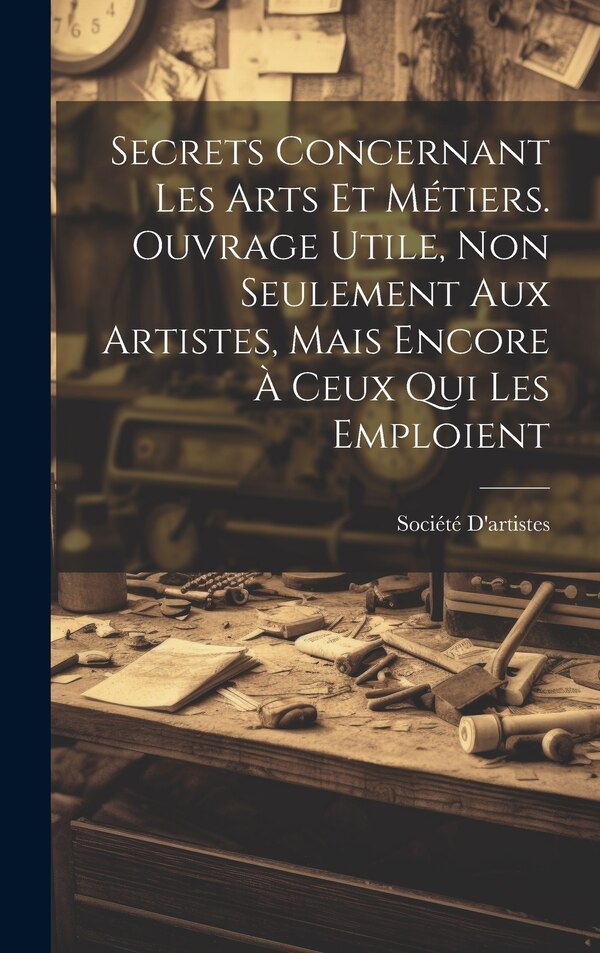 Secrets Concernant Les Arts Et Métiers. Ouvrage Utile Non Seulement Aux Artistes Mais Encore À Ceux Qui Les Emploient by Société D'artistes
