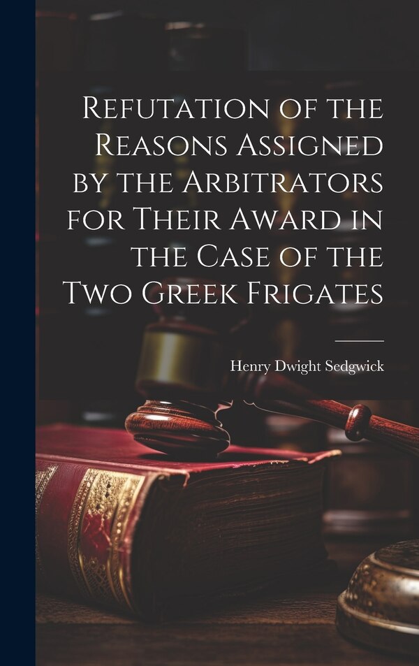 Refutation of the Reasons Assigned by the Arbitrators for Their Award in the Case of the Two Greek Frigates by Henry Dwight Sedgwick, Hardcover