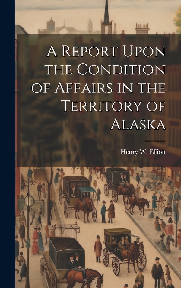 A Report Upon the Condition of Affairs in the Territory of Alaska by Henry W Elliott, Hardcover | Indigo Chapters