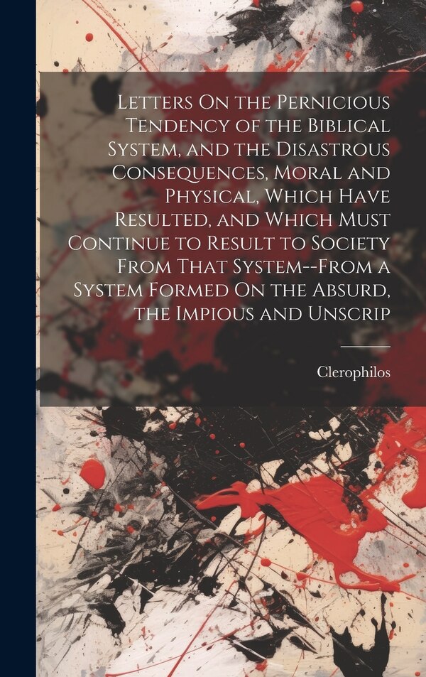 Letters On the Pernicious Tendency of the Biblical System and the Disastrous Consequences Moral and Physical Which Have Resulted and by Clerophilos
