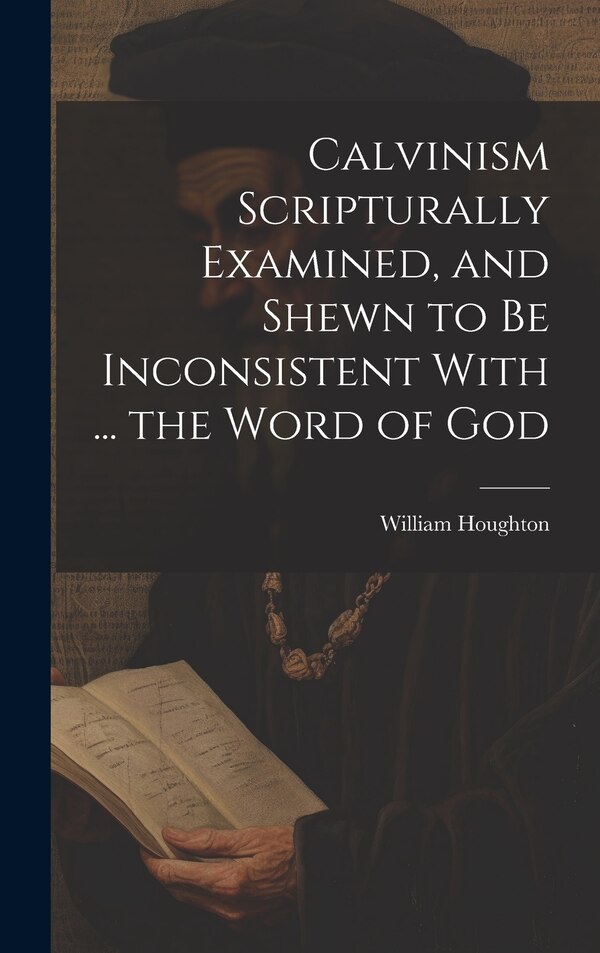 Calvinism Scripturally Examined and Shewn to Be Inconsistent With by William Houghton, Hardcover | Indigo Chapters