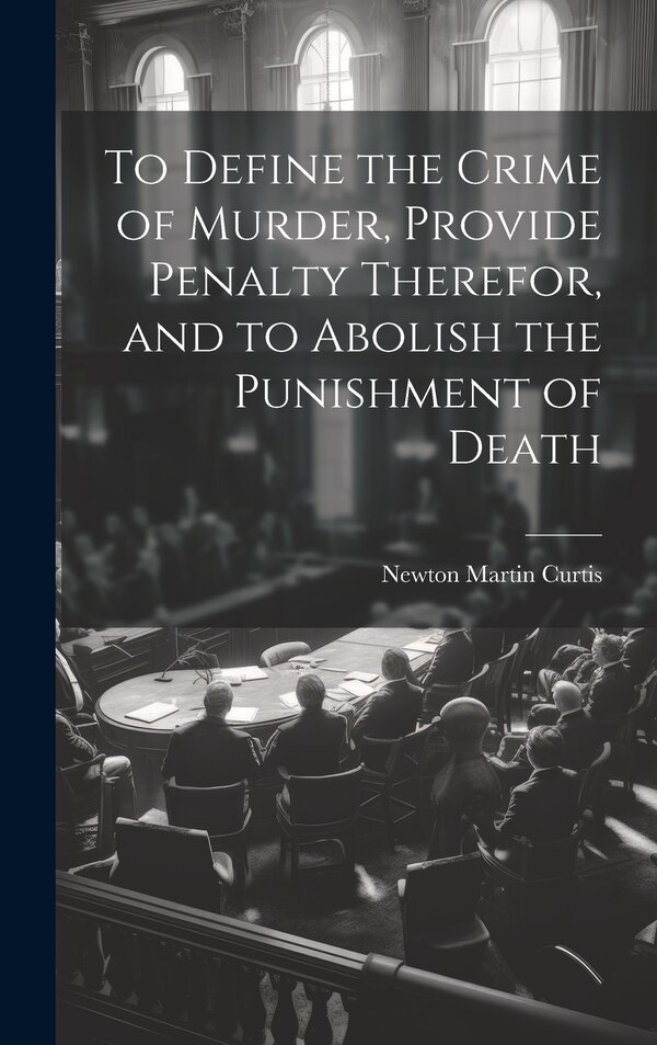 To Define the Crime of Murder Provide Penalty Therefor and to Abolish the Punishment of Death by Newton Martin Curtis, Hardcover | Indigo Chapters