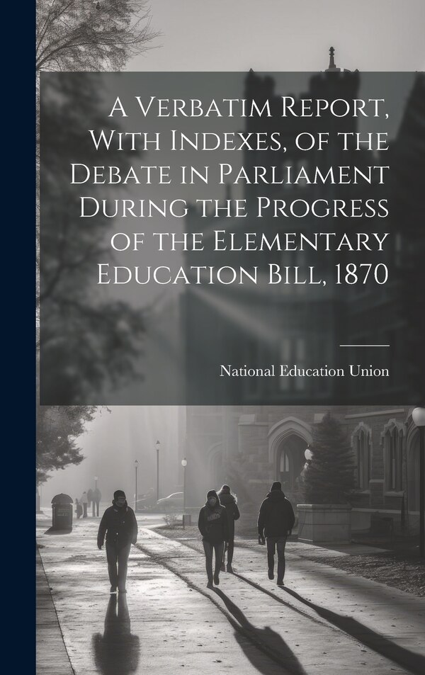 A Verbatim Report With Indexes of the Debate in Parliament During the Progress of the Elementary Education Bill 1870 by National Education Union