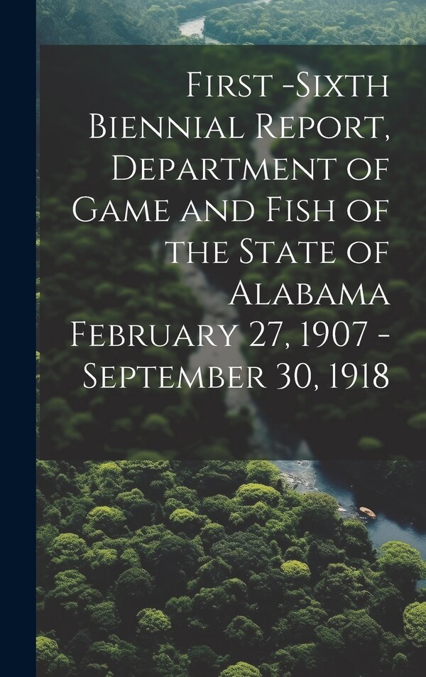 First -Sixth Biennial Report Department of Game and Fish of the State of Alabama February 27 1907 -September 30 1918 by Anonymous, Hardcover