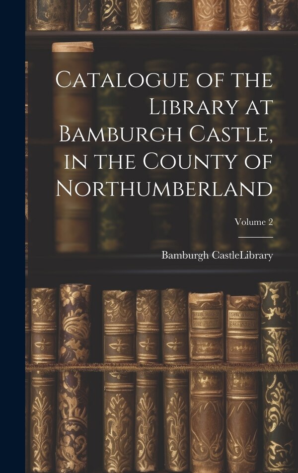 Catalogue of the Library at Bamburgh Castle in the County of Northumberland; Volume 2 by Bamburgh Castle (England) Library, Hardcover