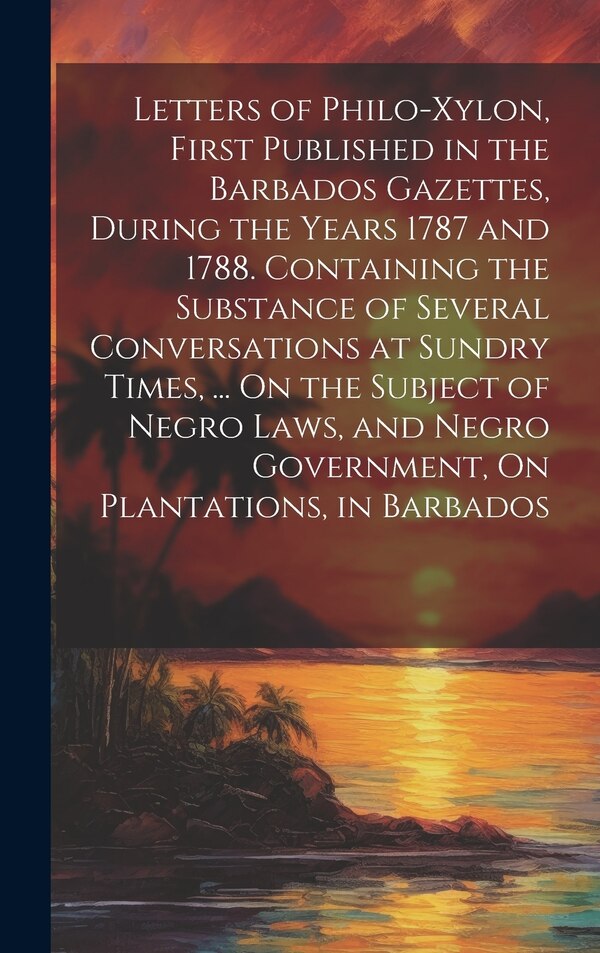 Letters of Philo-Xylon First Published in the Barbados Gazettes During the Years 1787 and 1788. Containing the Substance of Several by Anonymous
