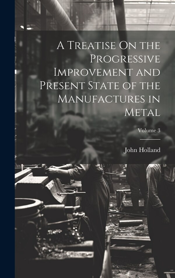 A Treatise On the Progressive Improvement and Present State of the Manufactures in Metal; Volume 3 by John Holland, Hardcover | Indigo Chapters