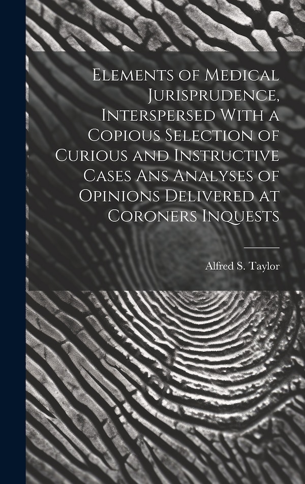 Elements of Medical Jurisprudence Interspersed With a Copious Selection of Curious and Instructive Cases Ans Analyses of Opinions by Alfred S Taylor