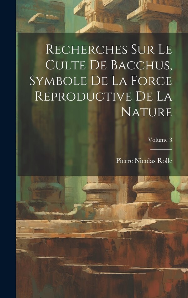 Recherches Sur Le Culte De Bacchus Symbole De La Force Reproductive De La Nature; Volume 3 by Pierre Nicolas Rolle, Hardcover | Indigo Chapters